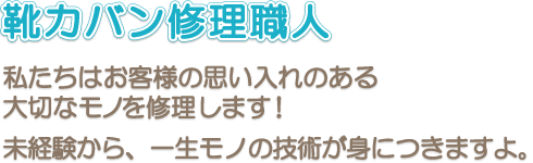 大切な思い入れのあるモノを修理する《靴修理職人》！ 未経験から、一生モノの技術が身につきますよ。